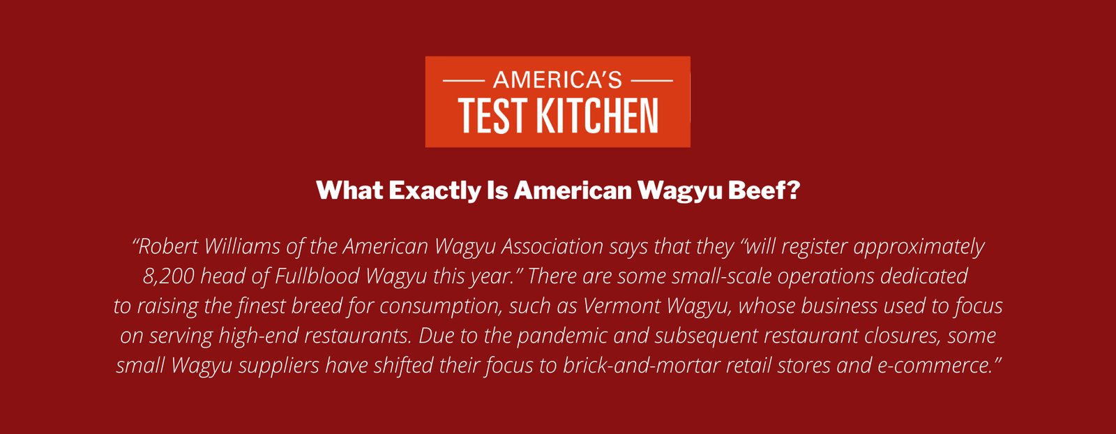 What Exactly Is American Wagyu Beef?

“Robert Williams of the American Wagyu Association says that they “will register approximately 8,200 head of Fullblood Wagyu this year.” There are some small-scale operations dedicated 
to raising the finest breed for consumption, such as Vermont Wagyu, whose business used to focus on serving high-end restaurants. Due to the pandemic and subsequent restaurant closures, some small Wagyu suppliers have shifted their focus to brick-and-mortar retail stores and e-commerce.”
