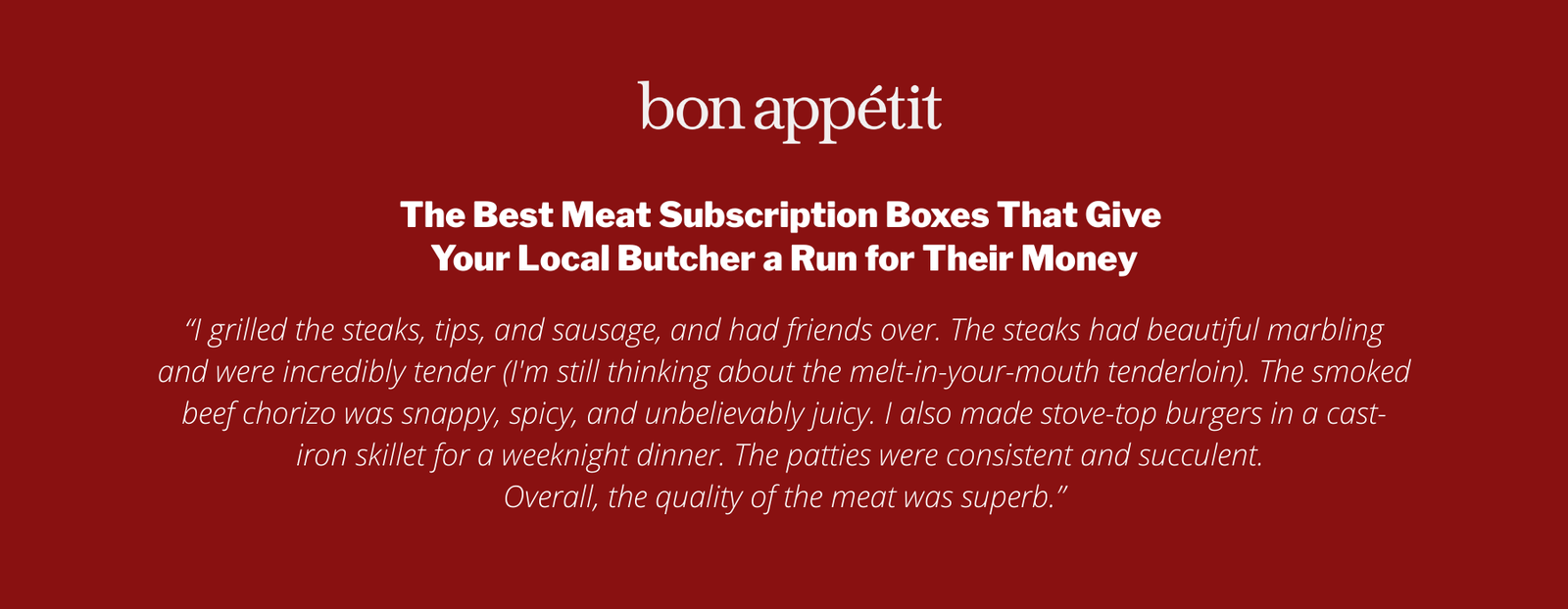 The Best Meat Subscription Boxes That Give Your Local Butcher a Run for Their Money

“I grilled the steaks, tips, and sausage, and had friends over. The steaks had beautiful marbling and were incredibly tender (I'm still thinking about the melt-in-your-mouth tenderloin). The smoked beef chorizo was snappy, spicy, and unbelievably juicy. I also made stove-top burgers in a cast-iron skillet for a weeknight dinner. The patties were consistent and succulent. 
Overall, the quality of the meat was superb.”