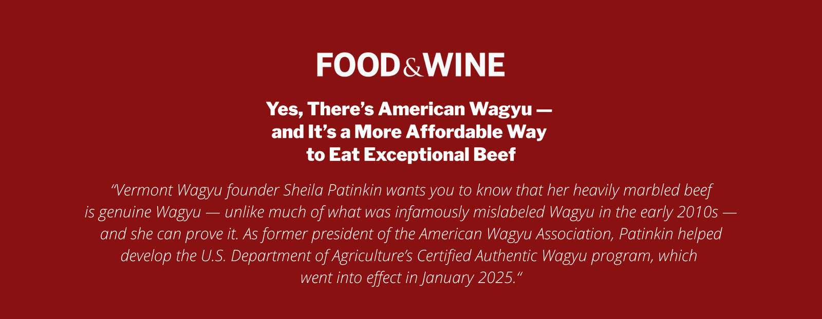 Yes, There’s American Wagyu — and It’s a More Affordable Way to Eat Exceptional Beef

“Vermont Wagyu founder Sheila Patinkin wants you to know that her heavily marbled beef
is genuine Wagyu — unlike much of what was infamously mislabeled Wagyu in the early 2010s — and she can prove it. As former president of the American Wagyu Association, Patinkin helped develop the U.S. Department of Agriculture’s Certified Authentic Wagyu program, which 
went into effect in January 2025.“