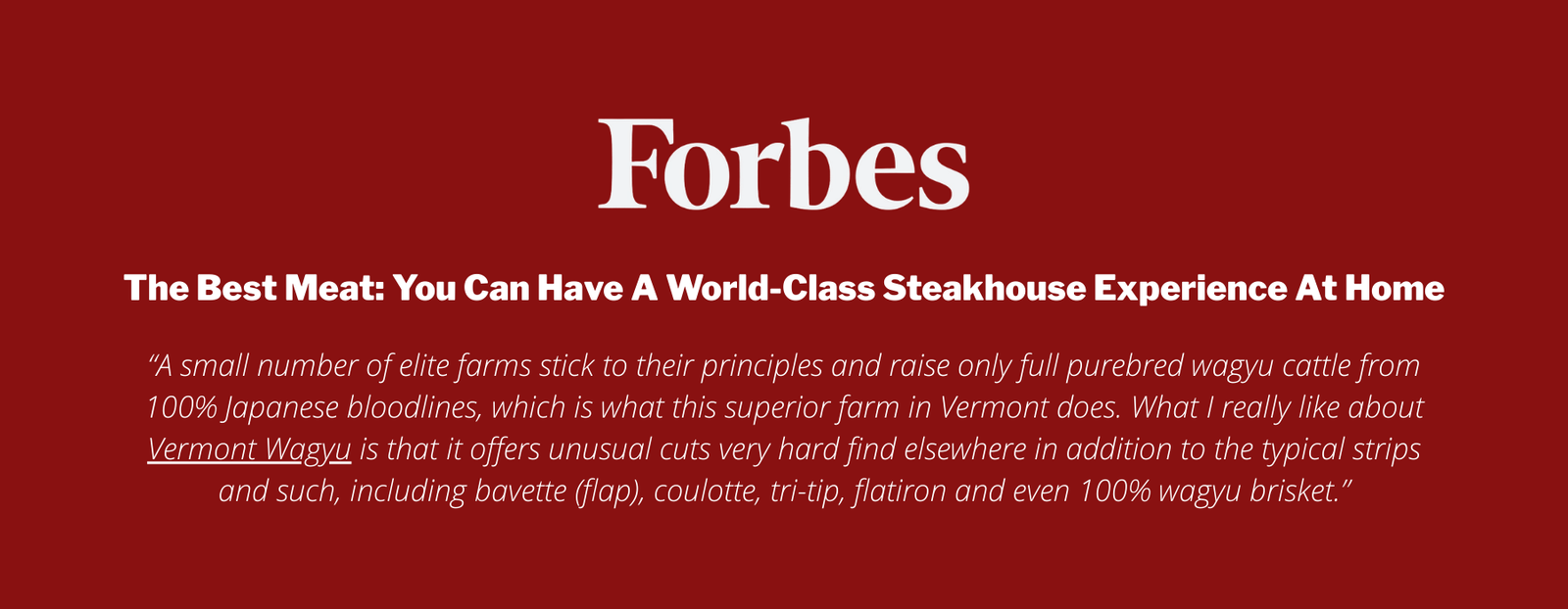 The Best Meat: You Can Have A World-Class Steakhouse Experience At Home

“A small number of elite farms stick to their principles and raise only full purebred wagyu cattle from 100% Japanese bloodlines, which is what this superior farm in Vermont does. What I really like about Vermont Wagyu is that it offers unusual cuts very hard find elsewhere in addition to the typical strips and such, including bavette (flap), coulotte, tri-tip, flatiron and even 100% wagyu brisket.”